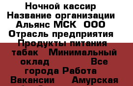 Ночной кассир › Название организации ­ Альянс-МСК, ООО › Отрасль предприятия ­ Продукты питания, табак › Минимальный оклад ­ 27 000 - Все города Работа » Вакансии   . Амурская обл.,Завитинский р-н